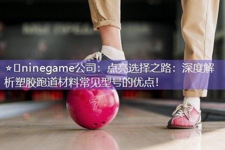 ⭐️ninegame公司：点亮选择之路：深度解析塑胶跑道材料常见型号的优点！