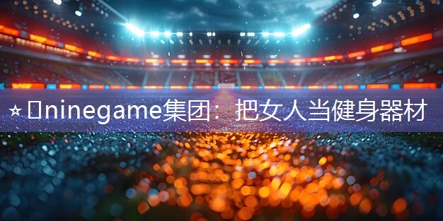 ⭐️ninegame集团：把女人当健身器材