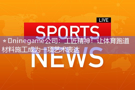 ⭐️ninegame公司：工匠精神！让体育跑道材料施工成为一项艺术表达