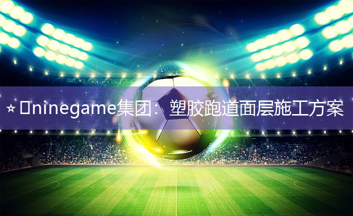 ⭐️ninegame集团：塑胶跑道面层施工方案