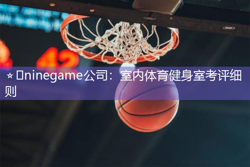 ⭐️ninegame公司：室内体育健身室考评细则