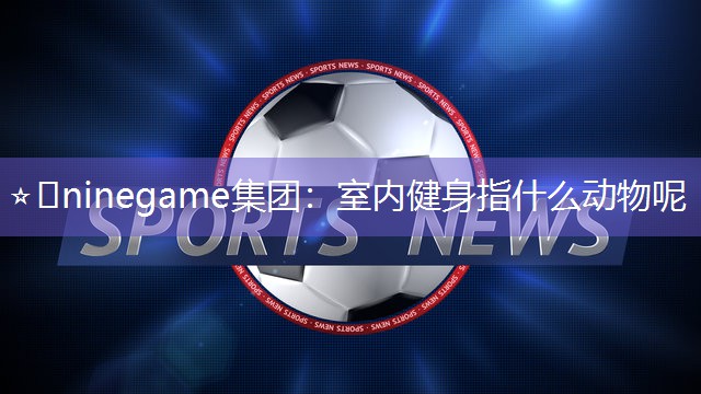 ⭐️ninegame集团：室内健身指什么动物呢