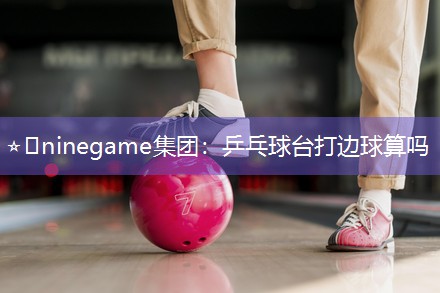 ⭐️ninegame集团：乒乓球台打边球算吗