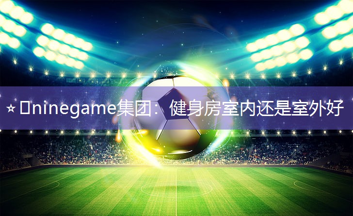 ⭐️ninegame集团：健身房室内还是室外好