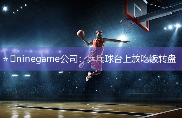 ⭐️ninegame公司：乒乓球台上放吃饭转盘