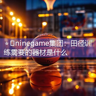 ⭐️ninegame集团：田径训练需要的器材是什么