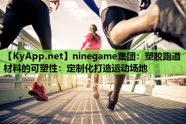 ninegame集团：塑胶跑道材料的可塑性：定制化打造运动场地