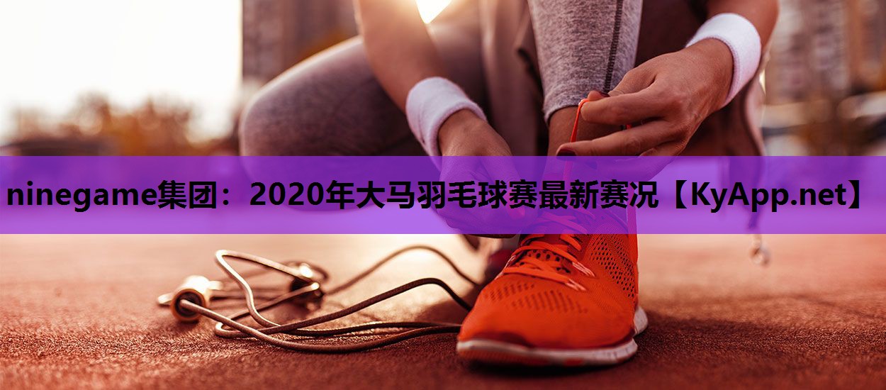 2020年大马羽毛球赛最新赛况 2020年大马羽毛球赛最新赛况